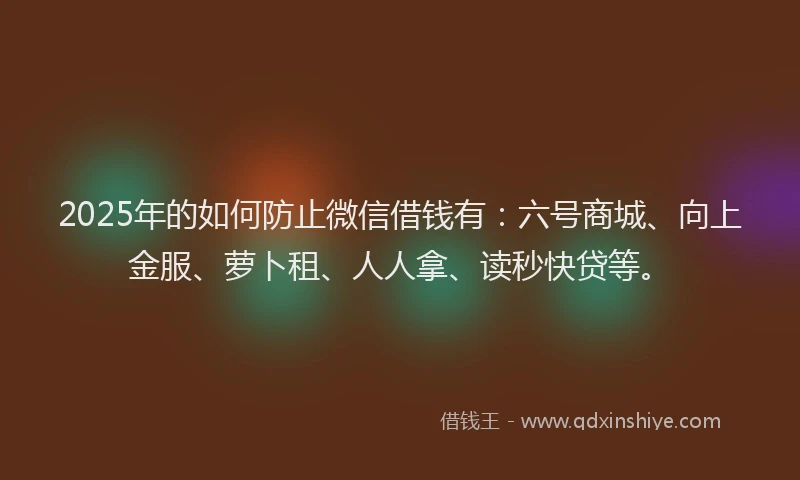 2025年的如何防止微信借钱有：六号商城、向上金服、萝卜租、人人拿、读秒快贷等。
