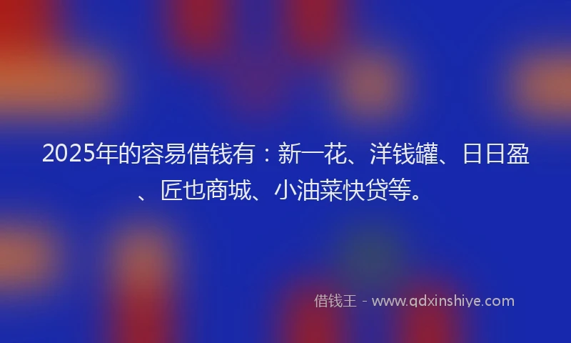 2025年的容易借钱有：新一花、洋钱罐、日日盈、匠也商城、小油菜快贷等。