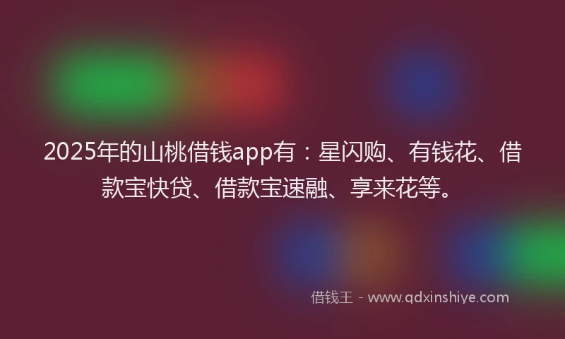 2025年的山桃借钱app有：星闪购、有钱花、借款宝快贷、借款宝速融、享来花等。