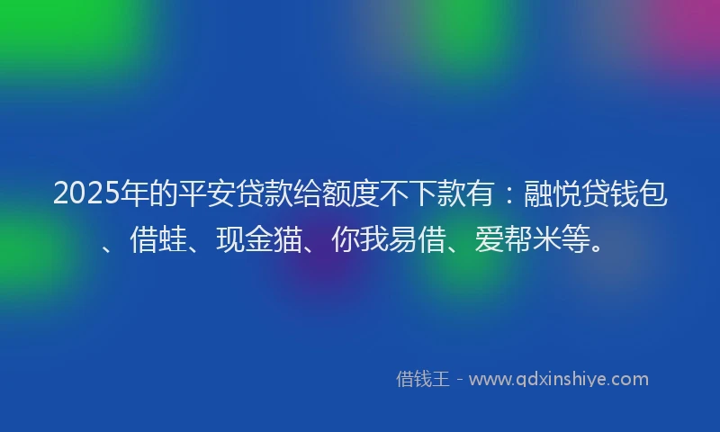 2025年的平安贷款给额度不下款有：融悦贷钱包、借蛙、现金猫、你我易借、爱帮米等。