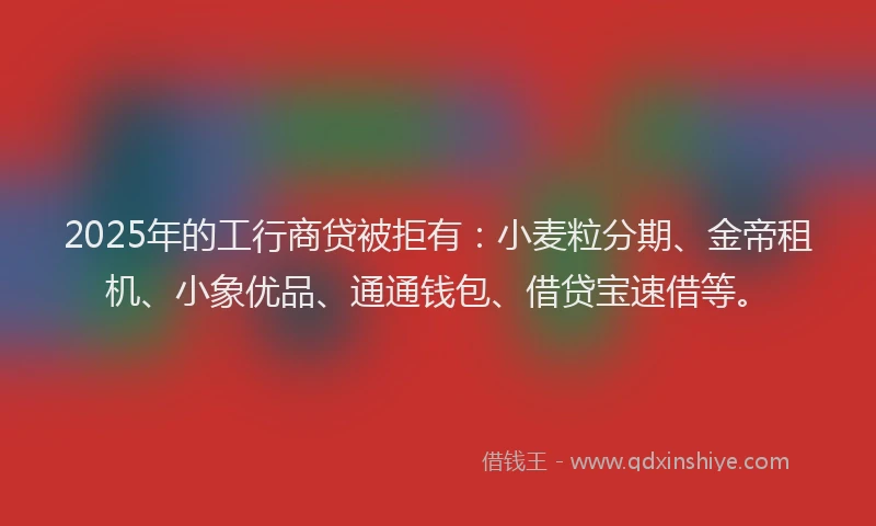 2025年的工行商贷被拒有：小麦粒分期、金帝租机、小象优品、通通钱包、借贷宝速借等。