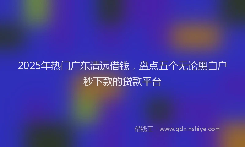 2025年热门广东清远借钱，盘点五个无论黑白户秒下款的贷款平台