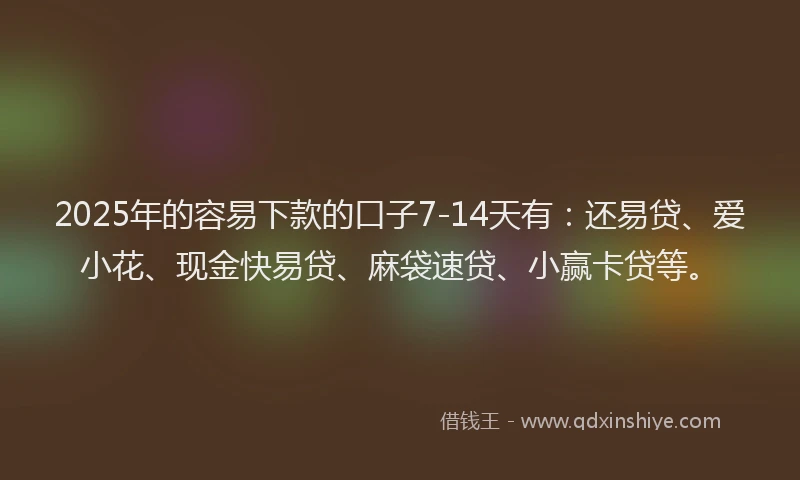 2025年的容易下款的口子7-14天有：还易贷、爱小花、现金快易贷、麻袋速贷、小赢卡贷等。