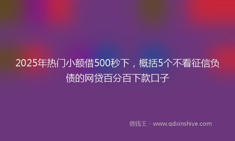 2025年热门小额借500秒下，概括5个不看征信负债的网贷百分百下款口子