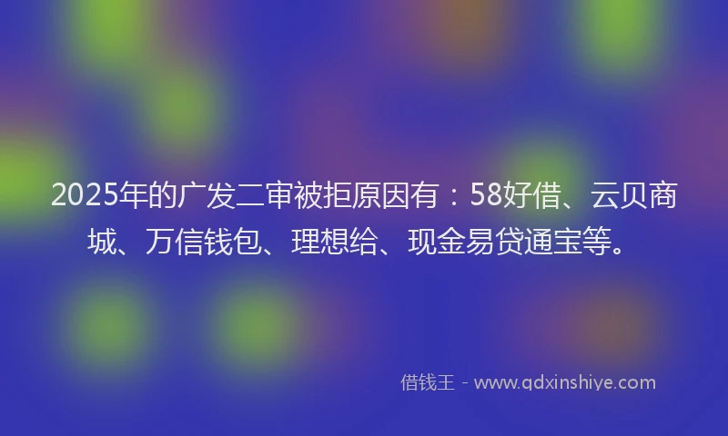 2025年的广发二审被拒原因有：58好借、云贝商城、万信钱包、理想给、现金易贷通宝等。