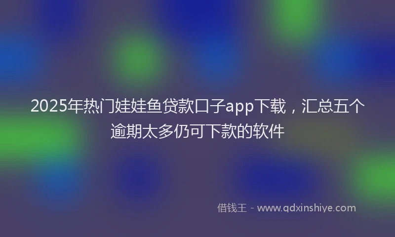 2025年热门娃娃鱼贷款口子app下载，汇总五个逾期太多仍可下款的软件