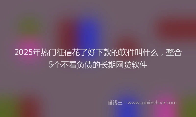 2025年热门征信花了好下款的软件叫什么，整合5个不看负债的长期网贷软件