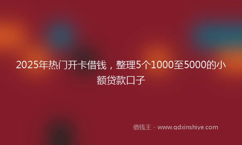 2025年热门开卡借钱，整理5个1000至5000的小额贷款口子