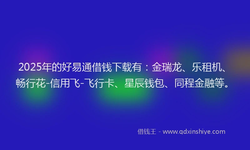 2025年的好易通借钱下载有：金瑞龙、乐租机、畅行花-信用飞-飞行卡、星辰钱包、同程金融等。