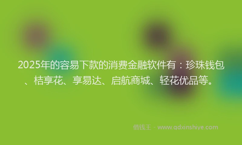 2025年的容易下款的消费金融软件有：珍珠钱包、桔享花、享易达、启航商城、轻花优品等。
