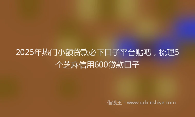 2025年热门小额贷款必下口子平台贴吧，梳理5个芝麻信用600贷款口子