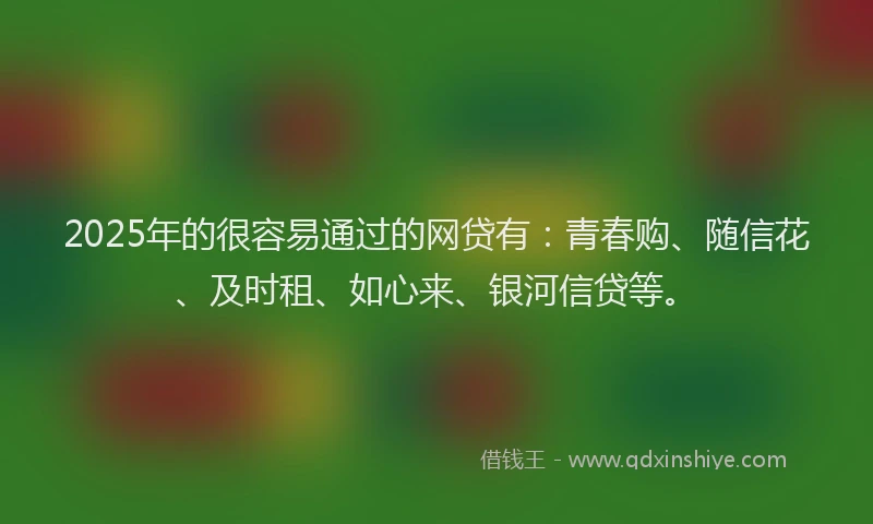 2025年的很容易通过的网贷有：青春购、随信花、及时租、如心来、银河信贷等。
