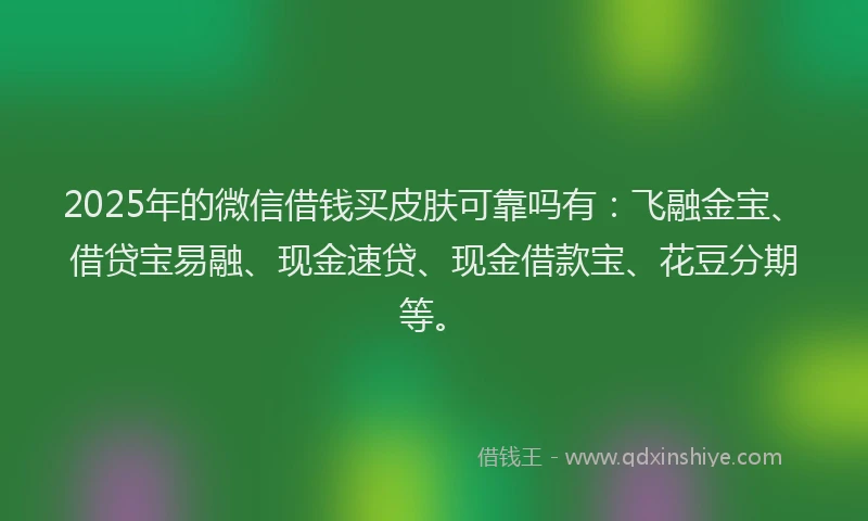 2025年的微信借钱买皮肤可靠吗有：飞融金宝、借贷宝易融、现金速贷、现金借款宝、花豆分期等。