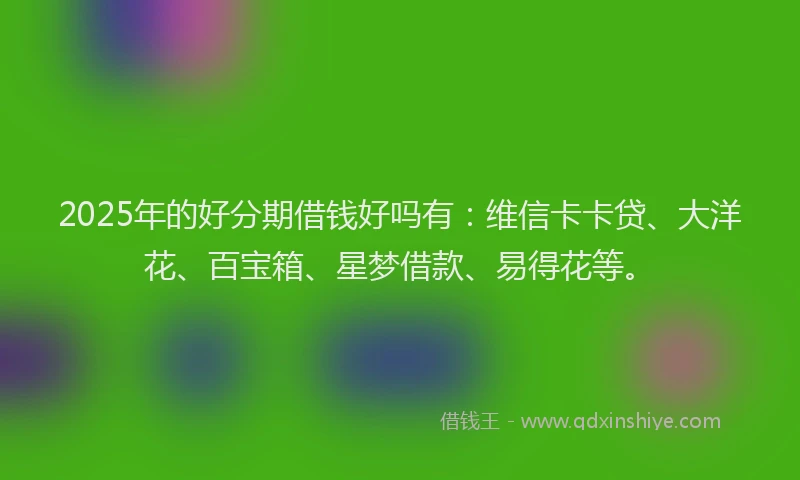 2025年的好分期借钱好吗有：维信卡卡贷、大洋花、百宝箱、星梦借款、易得花等。