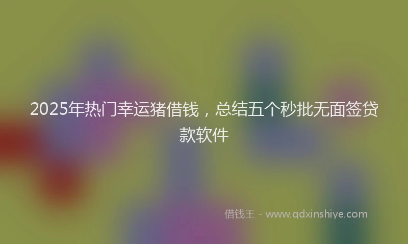 2025年热门幸运猪借钱，总结五个秒批无面签贷款软件