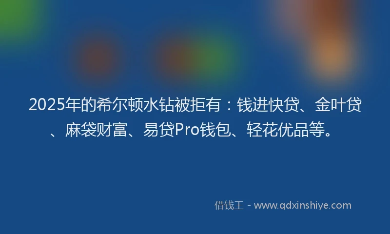 2025年的希尔顿水钻被拒有：钱进快贷、金叶贷、麻袋财富、易贷Pro钱包、轻花优品等。