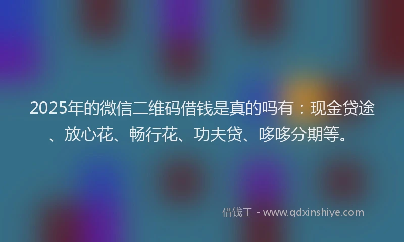 2025年的微信二维码借钱是真的吗有：现金贷途、放心花、畅行花、功夫贷、哆哆分期等。