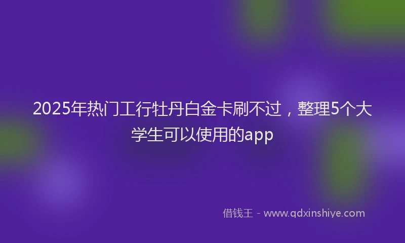 2025年热门工行牡丹白金卡刷不过，整理5个大学生可以使用的app