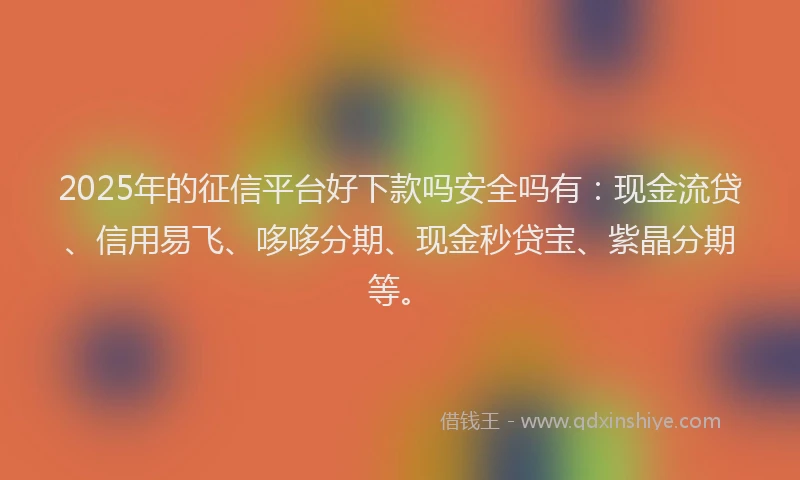 2025年的征信平台好下款吗安全吗有：现金流贷、信用易飞、哆哆分期、现金秒贷宝、紫晶分期等。