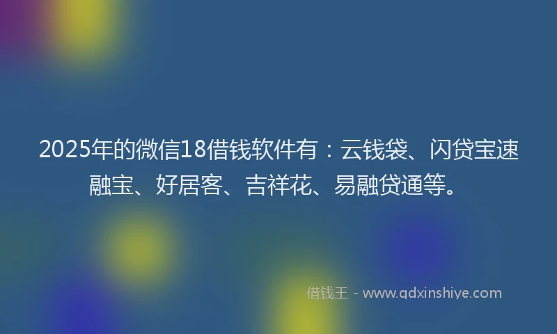 2025年的微信18借钱软件有：云钱袋、闪贷宝速融宝、好居客、吉祥花、易融贷通等。