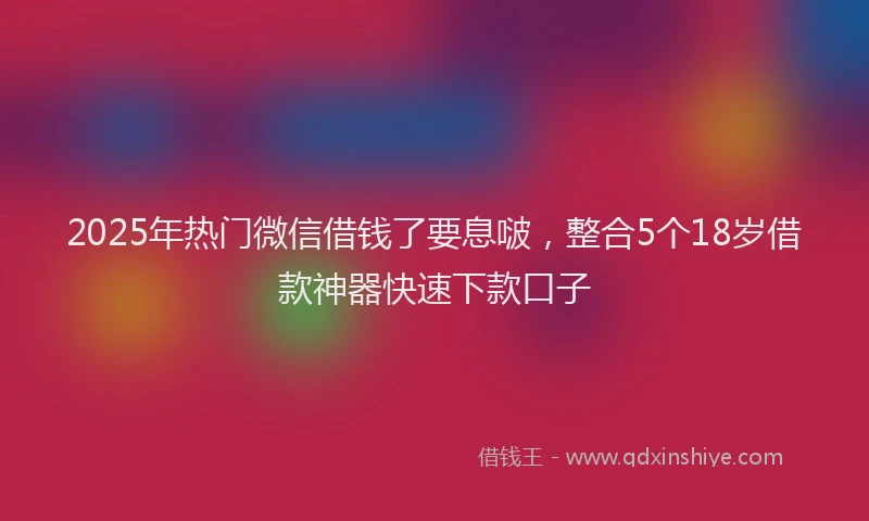 2025年热门微信借钱了要息啵，整合5个18岁借款神器快速下款口子