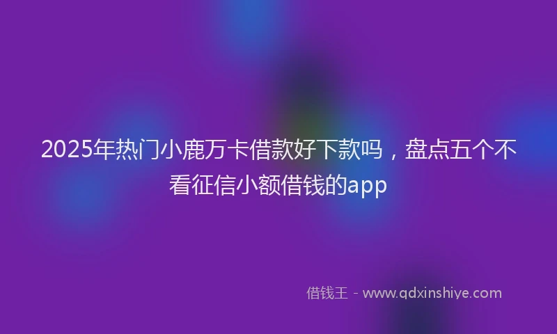2025年热门小鹿万卡借款好下款吗，盘点五个不看征信小额借钱的app