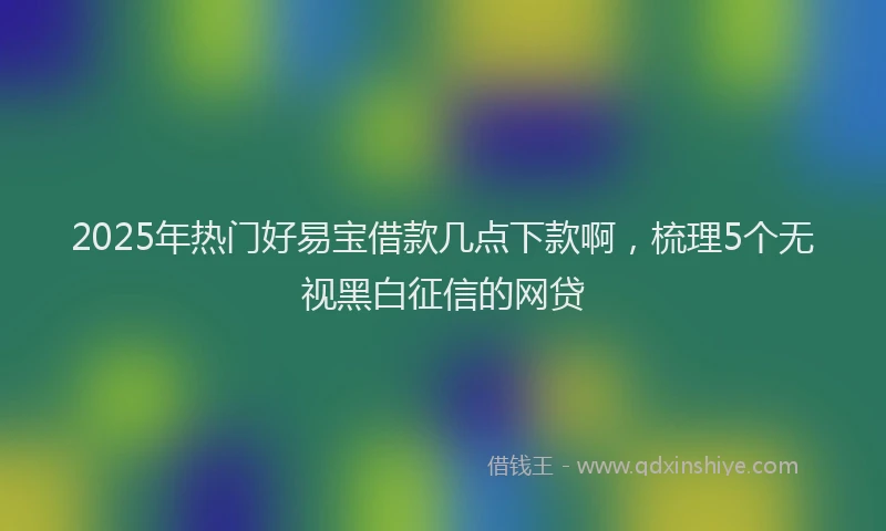 2025年热门好易宝借款几点下款啊，梳理5个无视黑白征信的网贷