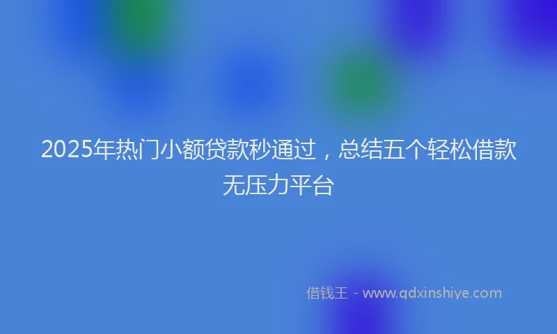 2025年热门小额贷款秒通过，总结五个轻松借款无压力平台