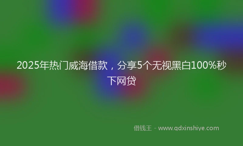 2025年热门威海借款，分享5个无视黑白100%秒下网贷