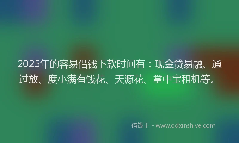 2025年的容易借钱下款时间有：现金贷易融、通过放、度小满有钱花、天源花、掌中宝租机等。
