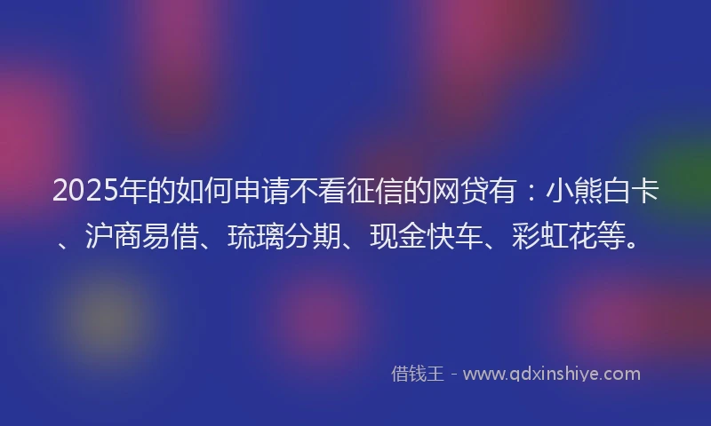 2025年的如何申请不看征信的网贷有：小熊白卡、沪商易借、琉璃分期、现金快车、彩虹花等。