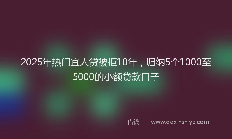 2025年热门宜人贷被拒10年，归纳5个1000至5000的小额贷款口子