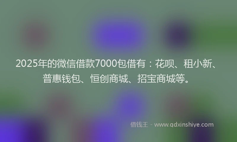 2025年的微信借款7000包借有：花呗、租小新、普惠钱包、恒创商城、招宝商城等。