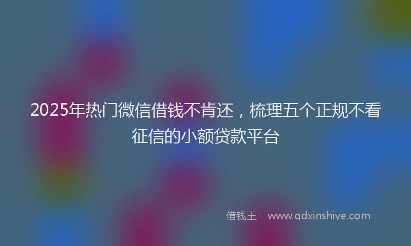 2025年热门微信借钱不肯还，梳理五个正规不看征信的小额贷款平台