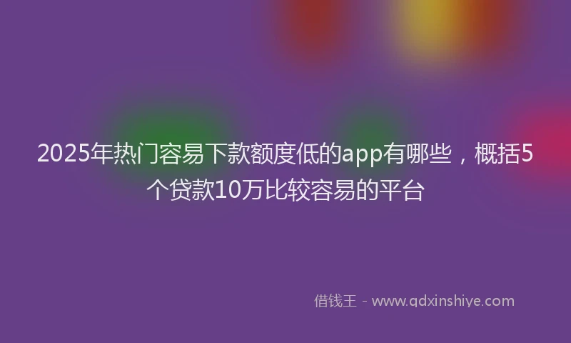 2025年热门容易下款额度低的app有哪些，概括5个贷款10万比较容易的平台