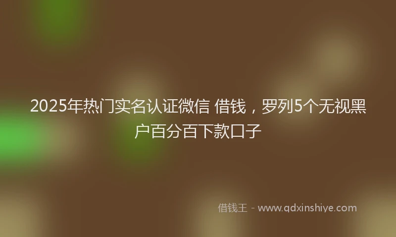 2025年热门实名认证微信 借钱，罗列5个无视黑户百分百下款口子