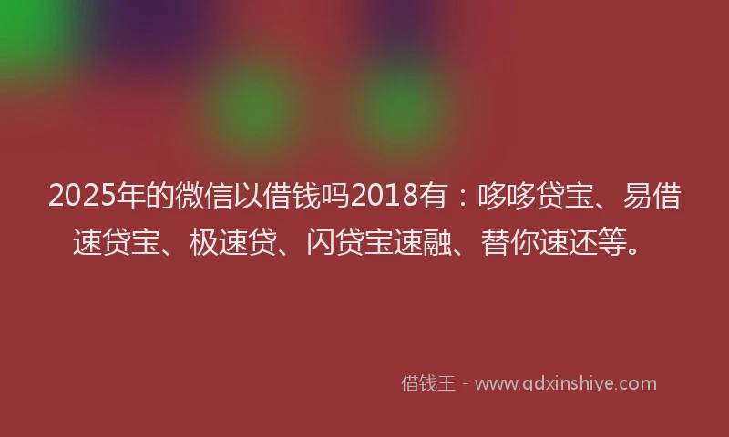 2025年的微信以借钱吗2018有：哆哆贷宝、易借速贷宝、极速贷、闪贷宝速融、替你速还等。