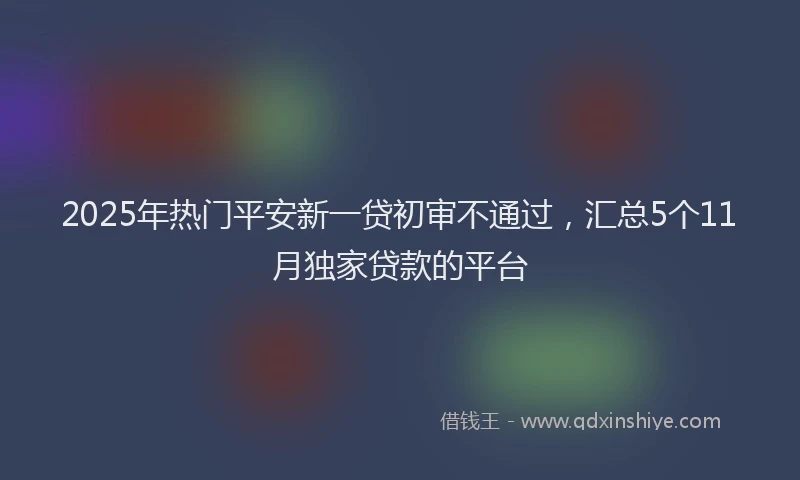 2025年热门平安新一贷初审不通过，汇总5个11月独家贷款的平台
