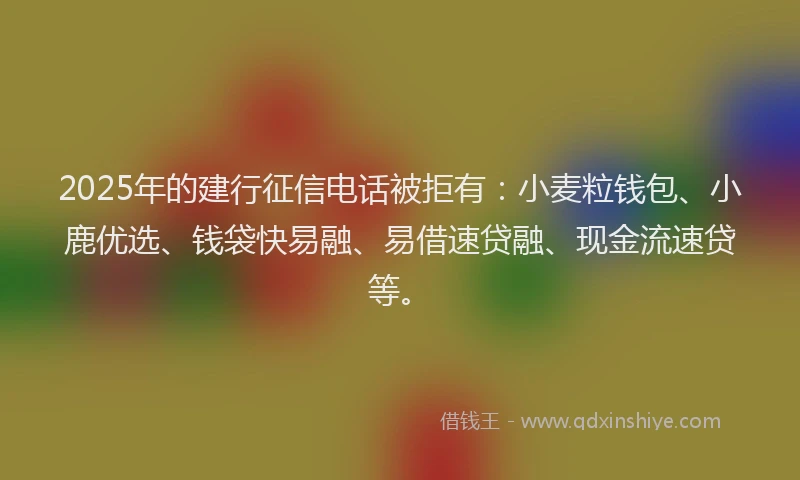 2025年的建行征信电话被拒有：小麦粒钱包、小鹿优选、钱袋快易融、易借速贷融、现金流速贷等。