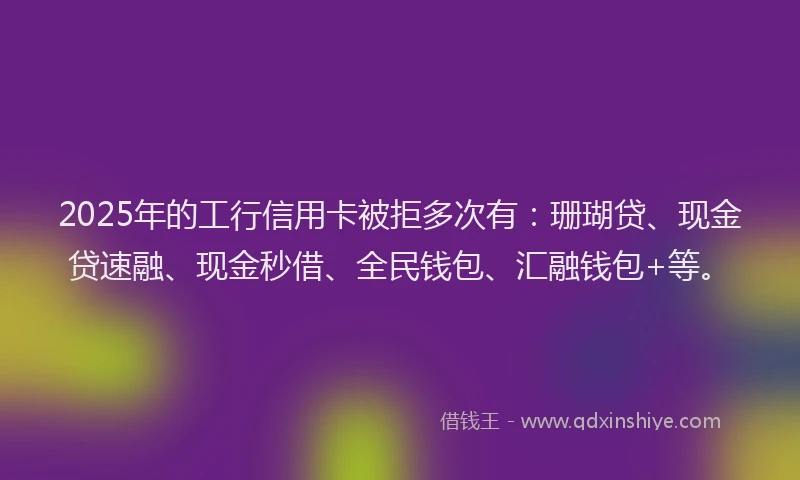 2025年的工行信用卡被拒多次有：珊瑚贷、现金贷速融、现金秒借、全民钱包、汇融钱包+等。