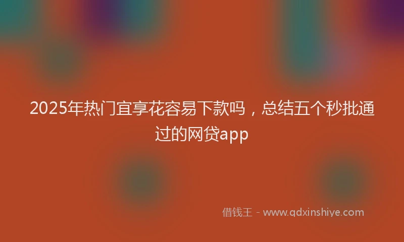 2025年热门宜享花容易下款吗，总结五个秒批通过的网贷app