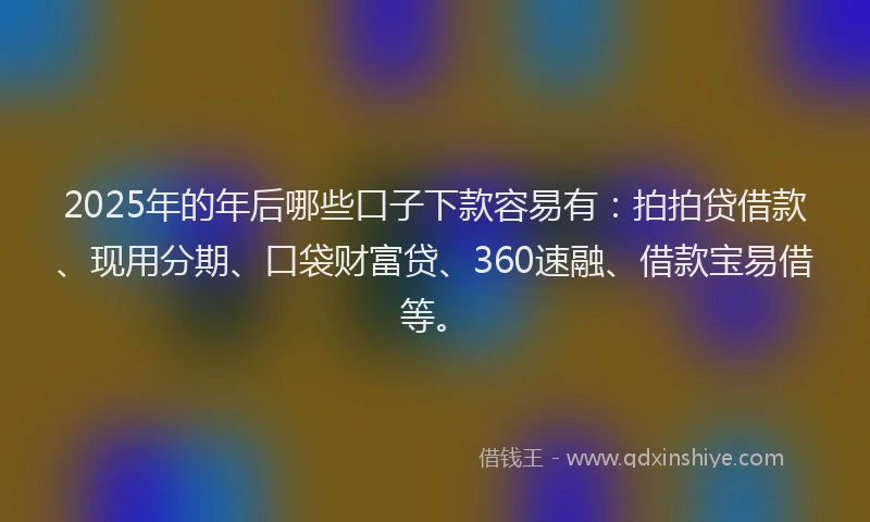 2025年的年后哪些口子下款容易有：拍拍贷借款、现用分期、口袋财富贷、360速融、借款宝易借等。