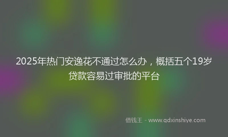 2025年热门安逸花不通过怎么办，概括五个19岁贷款容易过审批的平台
