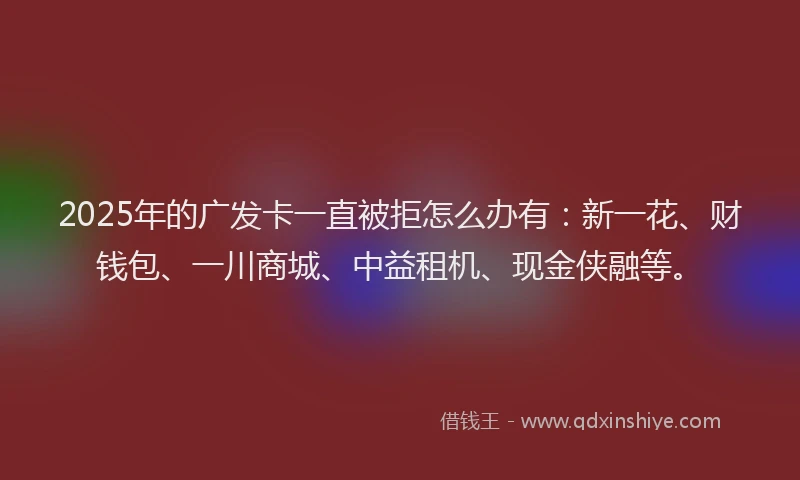2025年的广发卡一直被拒怎么办有：新一花、财钱包、一川商城、中益租机、现金侠融等。