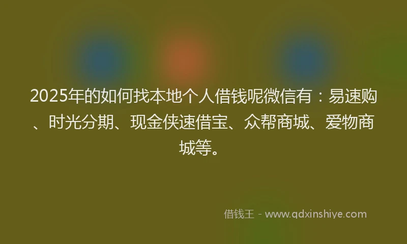 2025年的如何找本地个人借钱呢微信有：易速购、时光分期、现金侠速借宝、众帮商城、爱物商城等。
