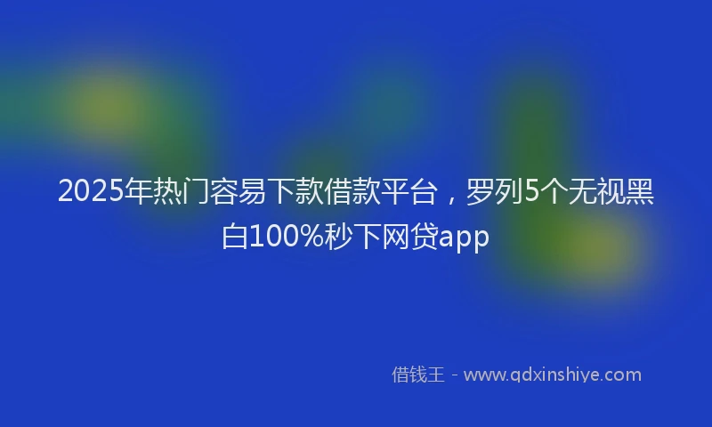 2025年热门容易下款借款平台，罗列5个无视黑白100%秒下网贷app
