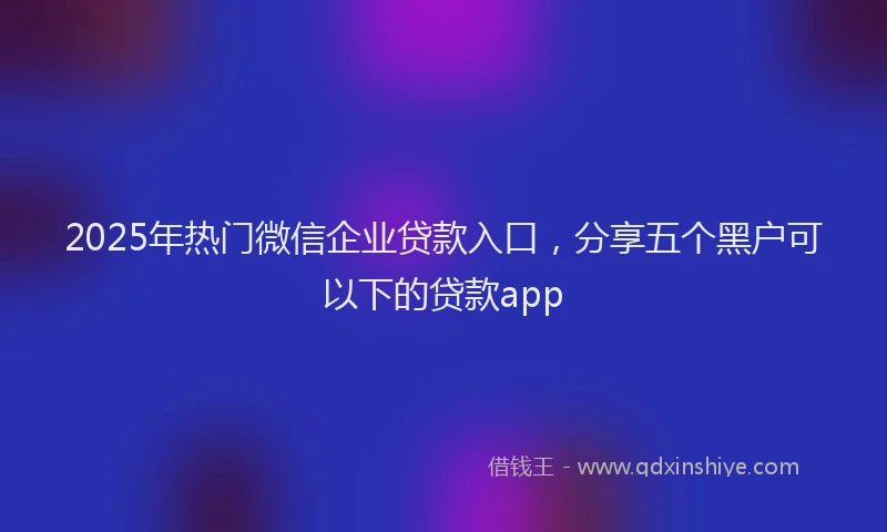 2025年热门微信企业贷款入口，分享五个黑户可以下的贷款app