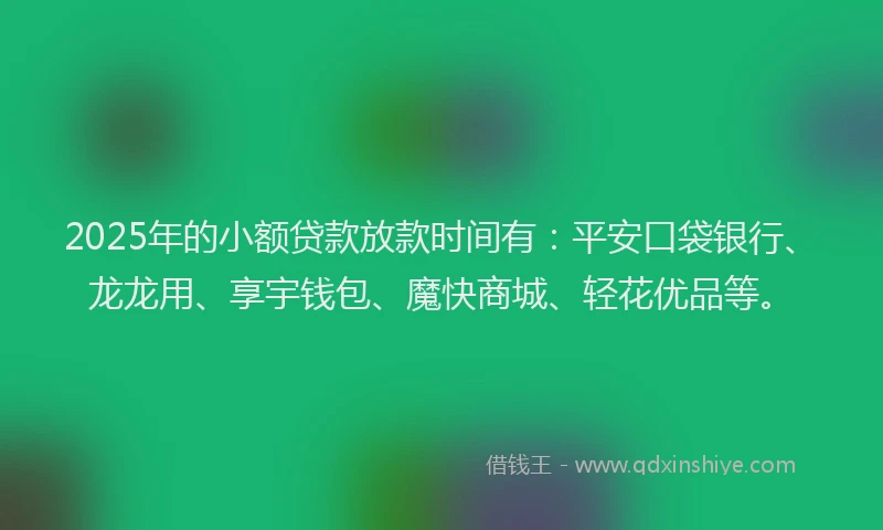 2025年的小额贷款放款时间有：平安口袋银行、龙龙用、享宇钱包、魔快商城、轻花优品等。