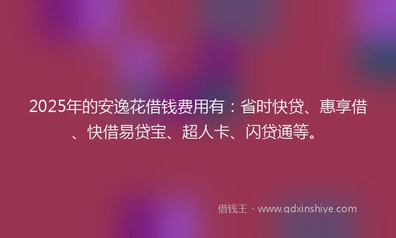 2025年的安逸花借钱费用有：省时快贷、惠享借、快借易贷宝、超人卡、闪贷通等。