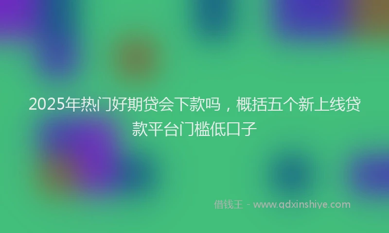2025年热门好期贷会下款吗，概括五个新上线贷款平台门槛低口子